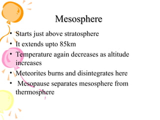 Mesosphere
Mesosphere
• Starts just above stratosphere
• It extends upto 85km
• Temperature again decreases as altitude
increases
• Meteorites burns and disintegrates here
• Mesopause separates mesosphere from
thermosphere
 