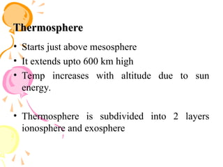 Thermosphere
Thermosphere
• Starts just above mesosphere
• It extends upto 600 km high
• Temp increases with altitude due to sun
energy.
• Thermosphere is subdivided into 2 layers
ionosphere and exosphere
 