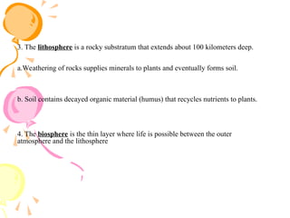 3. The lithosphere is a rocky substratum that extends about 100 kilometers deep.
a.Weathering of rocks supplies minerals to plants and eventually forms soil.
b. Soil contains decayed organic material (humus) that recycles nutrients to plants.
4. The biosphere is the thin layer where life is possible between the outer
atmosphere and the lithosphere
 