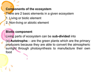Components of the ecosystem
There are 2 basic elements in a given ecosystem
1. Living or biotic element
2. Non-living or abiotic element
Biotic component
Living parts of ecosystem can be sub-divided into
(a) Autotrophs: - are the green plants which are the primary
producers because they are able to convert the atmospheric
sunlight through photosynthesis to manufacture their own
food
 