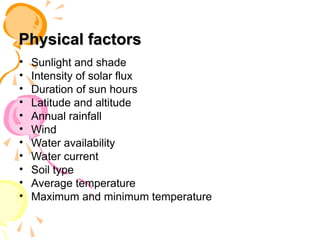 Physical factors
Physical factors
• Sunlight and shade
• Intensity of solar flux
• Duration of sun hours
• Latitude and altitude
• Annual rainfall
• Wind
• Water availability
• Water current
• Soil type
• Average temperature
• Maximum and minimum temperature
 