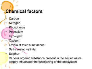 Chemical factors
Chemical factors
• Carbon
• Nitrogen
• Phosphorus
• Potassium
• Hydrogen
• Oxygen
• Levels of toxic substances
• Salt causing salinity
• Sulphur
• Various organic substance present in the soil or water
largely influenced the functioning of the ecosystem
 