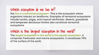 13
Which ecosystem do we live in?
We live in a terrestrial ecosystem. This is the ecosystem where
organisms interact on landforms. Examples of terrestrial ecosystems
include tundra, taigas, and tropical rainforests. deserts, grasslands
and temperate deciduous forests also constitute terrestrial
ecosystems
Which is the largest ecosystem in the world?
The largest ecosystem in the world is the aquatic ecosystem. It
comprises freshwater and marine ecosystems. It constitutes 70%
of the surface of the earth.
 