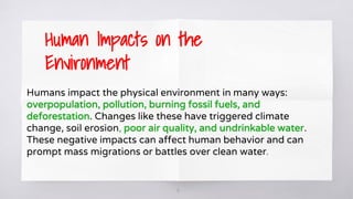 16
Humans impact the physical environment in many ways:
overpopulation, pollution, burning fossil fuels, and
deforestation. Changes like these have triggered climate
change, soil erosion, poor air quality, and undrinkable water.
These negative impacts can affect human behavior and can
prompt mass migrations or battles over clean water.
Human Impacts on the
Environment
 