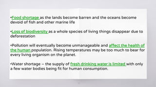 20
•Food shortage as the lands become barren and the oceans become
devoid of fish and other marine life
•Loss of biodiversity as a whole species of living things disappear due to
deforestation
•Pollution will eventually become unmanageable and affect the health of
the human population. Rising temperatures may be too much to bear for
every living organism on the planet.
•Water shortage – the supply of fresh drinking water is limited with only
a few water bodies being fit for human consumption.
 
