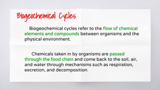Biogeochemical Cycles
Biogeochemical cycles refer to the flow of chemical
elements and compounds between organisms and the
physical environment.
Chemicals taken in by organisms are passed
through the food chain and come back to the soil, air,
and water through mechanisms such as respiration,
excretion, and decomposition.
 