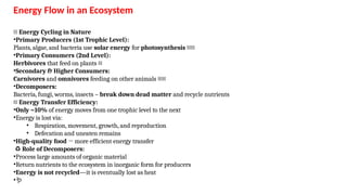 Energy Flow in an Ecosystem
🔄 Energy Cycling in Nature
•Primary Producers (1st Trophic Level):
Plants, algae, and bacteria use solar energy for photosynthesis 🌞🌱
•Primary Consumers (2nd Level):
Herbivores that feed on plants 🐄
•Secondary & Higher Consumers:
Carnivores and omnivores feeding on other animals 🦁🐻
•Decomposers:
Bacteria, fungi, worms, insects – break down dead matter and recycle nutrients
🔺 Energy Transfer Efficiency:
•Only ~10% of energy moves from one trophic level to the next
•Energy is lost via:
• Respiration, movement, growth, and reproduction
• Defecation and uneaten remains
•High-quality food → more efficient energy transfer
♻️Role of Decomposers:
•Process large amounts of organic material
•Return nutrients to the ecosystem in inorganic form for producers
•Energy is not recycled—it is eventually lost as heat
•🪱
 