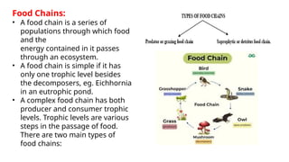 Food Chains:
• A food chain is a series of
populations through which food
and the
energy contained in it passes
through an ecosystem.
• A food chain is simple if it has
only one trophic level besides
the decomposers, eg. Eichhornia
in an eutrophic pond.
• A complex food chain has both
producer and consumer trophic
levels. Trophic levels are various
steps in the passage of food.
There are two main types of
food chains:
 