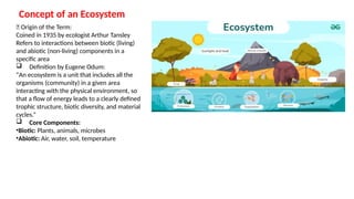 Concept of an Ecosystem
🧠 Origin of the Term:
Coined in 1935 by ecologist Arthur Tansley
Refers to interactions between biotic (living)
and abiotic (non-living) components in a
specific area
 Definition by Eugene Odum:
“An ecosystem is a unit that includes all the
organisms (community) in a given area
interacting with the physical environment, so
that a flow of energy leads to a clearly defined
trophic structure, biotic diversity, and material
cycles.”
 Core Components:
•Biotic: Plants, animals, microbes
•Abiotic: Air, water, soil, temperature
 