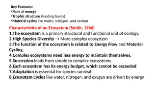 Key Features:
•Flow of energy
•Trophic structure (feeding levels)
•Material cycles like water, nitrogen, and carbon
Characteristics of an Ecosystem (Smith, 1966)
1.The ecosystem is a primary structural and functional unit of ecology.
2.High Species Diversity → More complex ecosystem
3.The function of the ecosystem is related to Energy Flow and Material
Cycling.
4.Complex ecosystems need less energy to maintain themselves.
5.Succession leads from simple to complex ecosystems
6.Each ecosystem has its energy budget, which cannot be exceeded
7.Adaptation is essential for species survival
8.Ecosystem Cycles like water, nitrogen, and oxygen are driven by energy
 