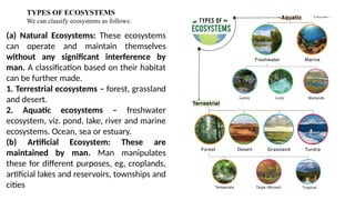 TYPES OF ECOSYSTEMS
We can classify ecosystems as follows:
(a) Natural Ecosystems: These ecosystems
can operate and maintain themselves
without any significant interference by
man. A classification based on their habitat
can be further made.
1. Terrestrial ecosystems – forest, grassland
and desert.
2. Aquatic ecosystems – freshwater
ecosystem, viz. pond, lake, river and marine
ecosystems. Ocean, sea or estuary.
(b) Artificial Ecosystem: These are
maintained by man. Man manipulates
these for different purposes, eg, croplands,
artificial lakes and reservoirs, townships and
cities
 