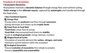 🔄 Key Functional Aspects:
1 ️
1️⃣Energy Flow
•Energy enters via producers and flows through consumers
•Energy decreases as it moves up the trophic levels
2️⃣Food Chain & Food Web
•Food Chain: Linear flow of energy
•Food Web: Interconnected food chains for stability
•Leads to ecological pyramids: energy, biomass, numbers
3 ️
3️⃣Biogeochemical Cycles
•Circulation of essential elements like carbon, nitrogen, and water
•Maintains nutrient balance within the ecosystem
4️⃣Ecological Succession
•Natural evolution of ecosystems from simple to complex
•Ensures adaptability and sustainability
Functions of an Ecosystem
🌞 Ecosystem Dynamics:
•Ecosystems maintain a dynamic balance through energy flow and nutrient cycling.
•Solar energy is the ultimate source, captured by autotrophs and transferred through
the food chain.
 