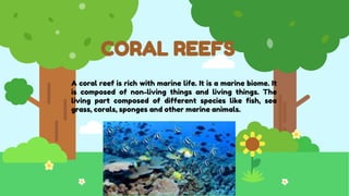 CORAL REEFS
A coral reef is rich with marine life. It is a marine biome. It
is composed of non-living things and living things. The
living part composed of different species like fish, sea
grass, corals, sponges and other marine animals.
 