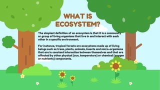 WHAT IS
ECOSYSTEM?
The simplest definition of an ecosystem is that it is a community
or group of living organisms that live in and interact with each
other in a specific environment.
For instance, tropical forests are ecosystems made up of living
beings such as trees, plants, animals, insects and micro-organisms
that are in constant interaction between themselves and that are
affected by other physical (sun, temperature) or chemical (oxygen
or nutrients) components.
 