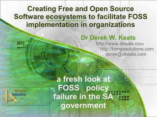 Creating Free and Open Source
Software ecosystems to facilitate FOSS
implementation in organizations
Dr Derek W. Keats
http://www.dkeats.com
http://kengasolutions.com
derek@dkeats.com
(Pty) Ltd
a fresh look at
FOSS policy
failure in the SA
government
 