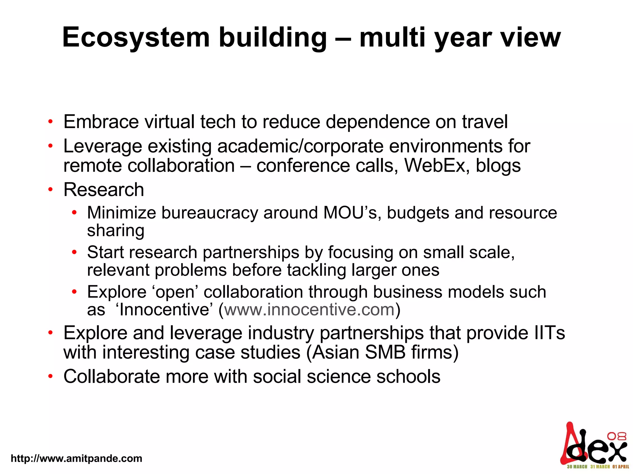 Ecosystem building – multi year view Embrace virtual tech to reduce dependence on travel Leverage existing academic/corporate environments for remote collaboration – conference calls, WebEx, blogs Research Minimize bureaucracy around MOU’s, budgets and resource sharing Start research partnerships by focusing on small scale, relevant problems before tackling larger ones  Explore ‘open’ collaboration through business models such as  ‘Innocentive’ ( www.innocentive.com )  Explore and leverage industry partnerships that provide IITs with interesting case studies (Asian SMB firms) Collaborate more with social science schools 