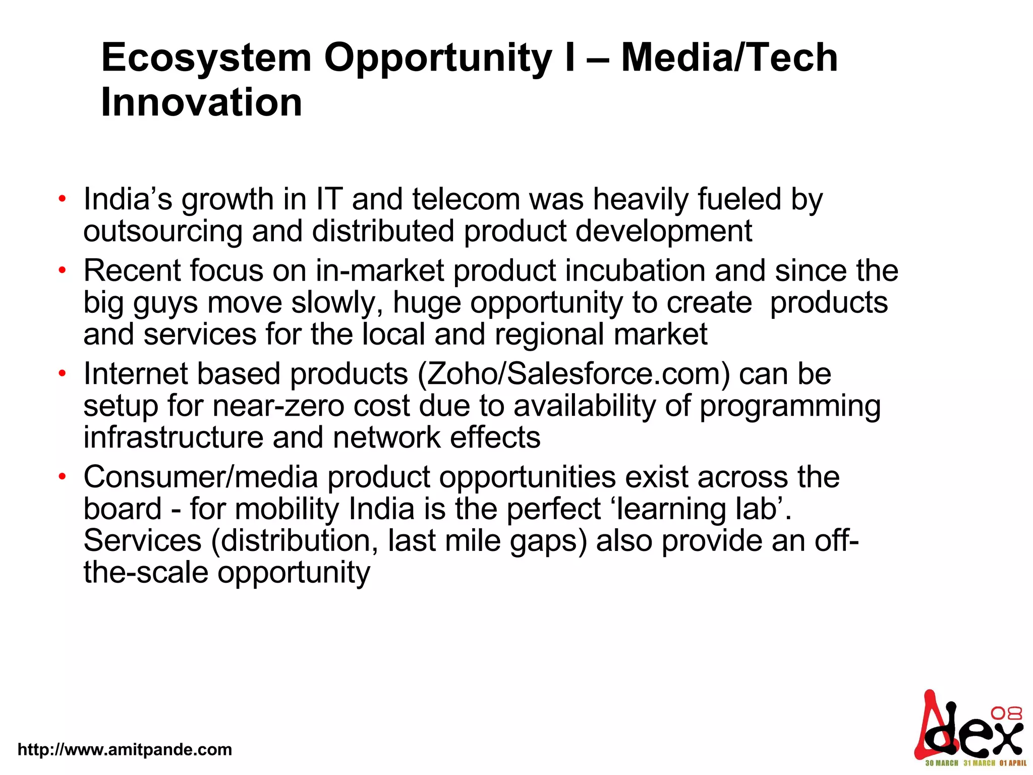 Ecosystem Opportunity I – Media/Tech Innovation India’s growth in IT and telecom was heavily fueled by outsourcing and distributed product development  Recent focus on in-market product incubation and since the big guys move slowly, huge opportunity to create  products and services for the local and regional market  Internet based products (Zoho/Salesforce.com) can be setup for near-zero cost due to availability of programming infrastructure and network effects Consumer/media product opportunities exist across the board - for mobility India is the perfect ‘learning lab’. Services (distribution, last mile gaps) also provide an off-the-scale opportunity 
