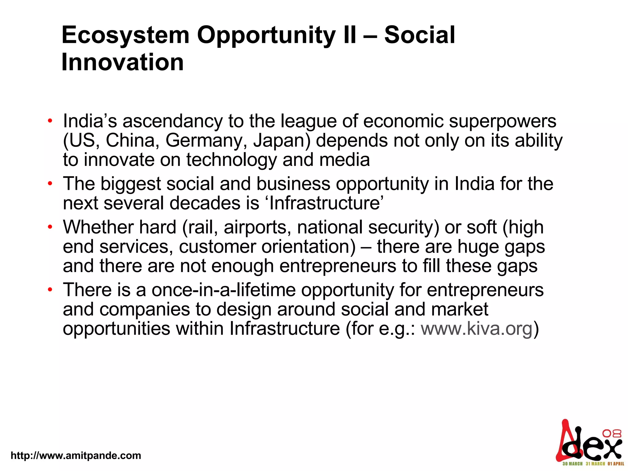 Ecosystem Opportunity II – Social Innovation India’s ascendancy to the league of economic superpowers (US, China, Germany, Japan) depends not only on its ability to innovate on technology and media  The biggest social and business opportunity in India for the next several decades is ‘Infrastructure’  Whether hard (rail, airports, national security) or soft (high end services, customer orientation) – there are huge gaps and there are not enough entrepreneurs to fill these gaps  There is a once-in-a-lifetime opportunity for entrepreneurs and companies to design around social and market opportunities within Infrastructure (for e.g.:  www.kiva.org )  