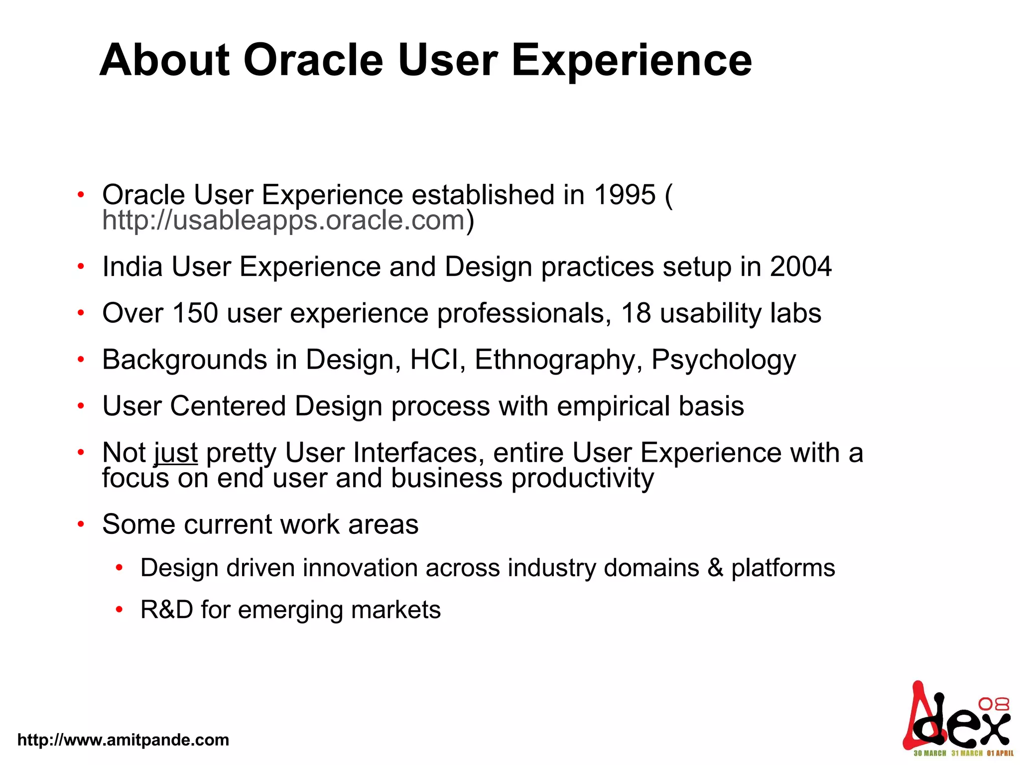 About Oracle User Experience Oracle User Experience established in 1995 ( http://usableapps.oracle.com ) India User Experience and Design practices setup in 2004  Over 150 user experience professionals, 18 usability labs Backgrounds in Design, HCI, Ethnography, Psychology User Centered Design process with empirical basis Not  just  pretty User Interfaces, entire User Experience with a focus on end user and business productivity  Some current work areas  Design driven innovation across industry domains & platforms R&D for emerging markets  