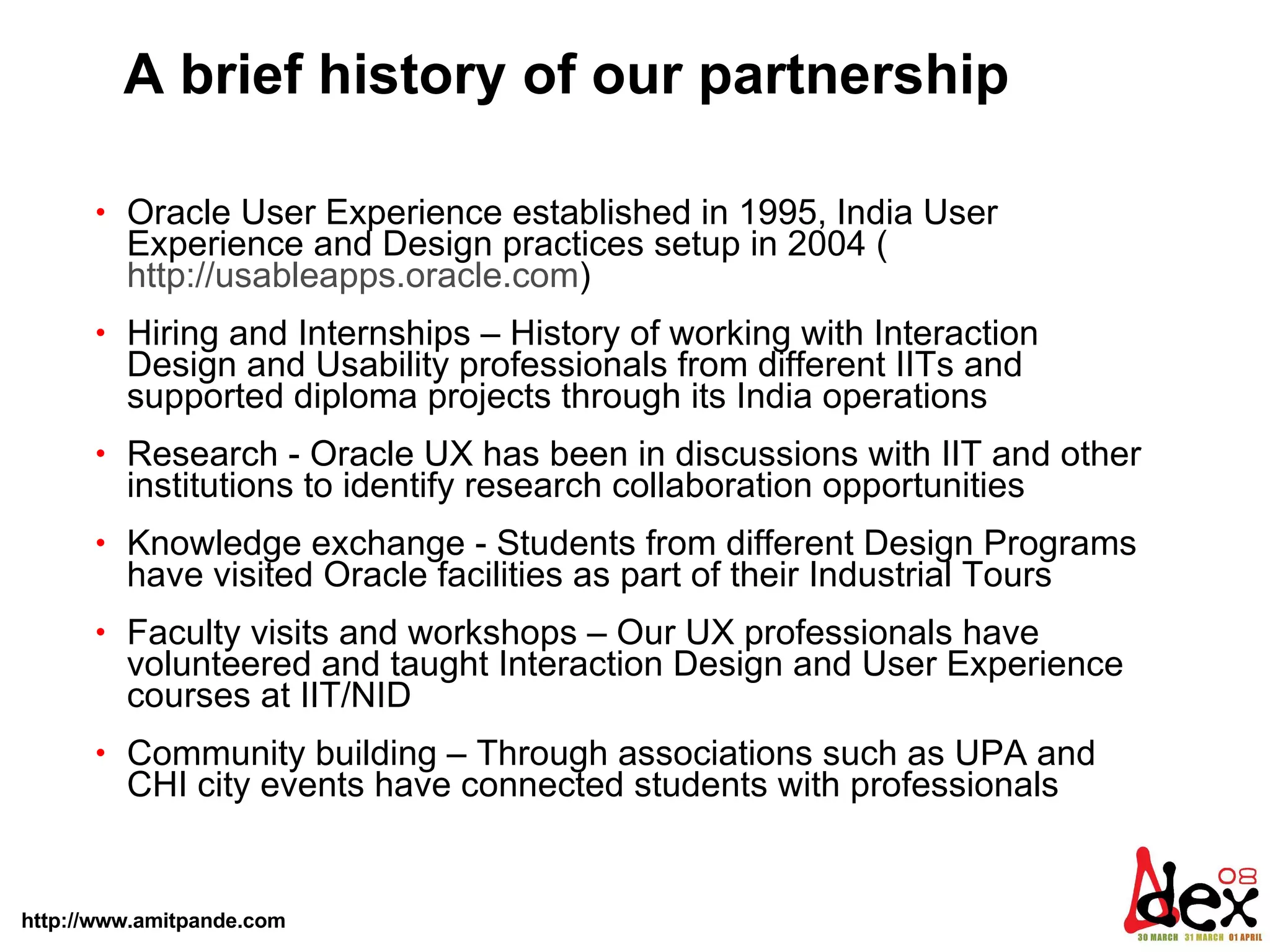 A brief history of our partnership Oracle User Experience established in 1995, India User Experience and Design practices setup in 2004 ( http://usableapps.oracle.com )  Hiring and Internships – History of working with Interaction Design and Usability professionals from different IITs and supported diploma projects through its India operations  Research - Oracle UX has been in discussions with IIT and other institutions to identify research collaboration opportunities Knowledge exchange - Students from different Design Programs have visited Oracle facilities as part of their Industrial Tours Faculty visits and workshops – Our UX professionals have volunteered and taught Interaction Design and User Experience courses at IIT/NID Community building – Through associations such as UPA and CHI city events have connected students with professionals 