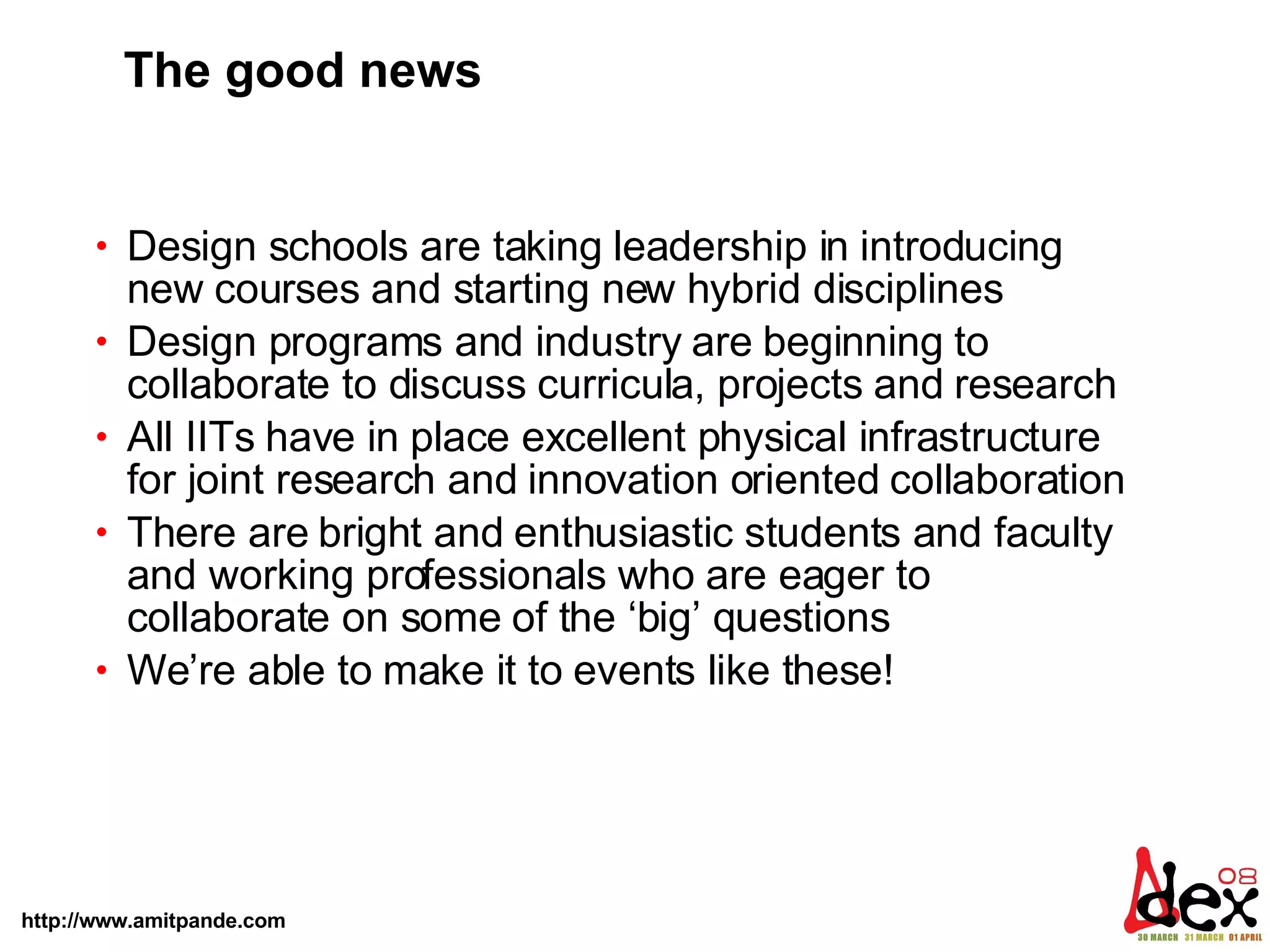 The good news Design schools are taking leadership in introducing new courses and starting new hybrid disciplines  Design programs and industry are beginning to collaborate to discuss curricula, projects and research  All IITs have in place excellent physical infrastructure for joint research and innovation oriented collaboration  There are bright and enthusiastic students and faculty and working professionals who are eager to collaborate on some of the ‘big’ questions We’re able to make it to events like these! 