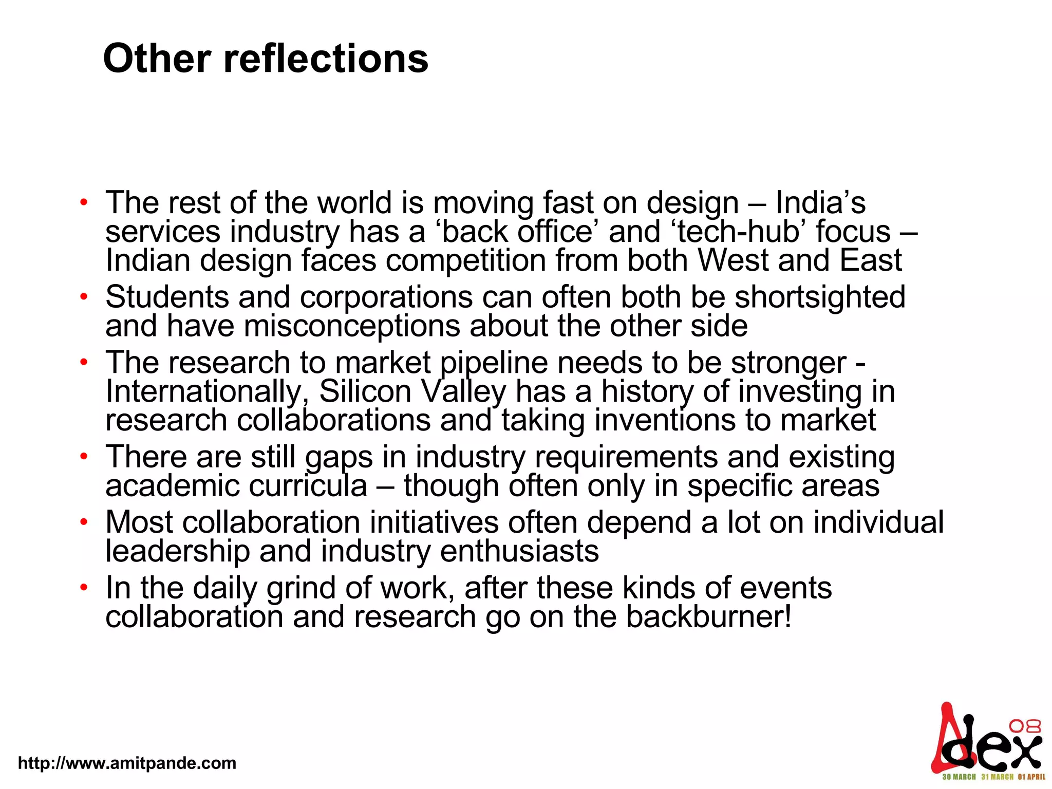 Other reflections The rest of the world is moving fast on design – India’s services industry has a ‘back office’ and ‘tech-hub’ focus – Indian design faces competition from both West and East Students and corporations can often both be shortsighted and have misconceptions about the other side The research to market pipeline needs to be stronger - Internationally, Silicon Valley has a history of investing in research collaborations and taking inventions to market  There are still gaps in industry requirements and existing academic curricula – though often only in specific areas Most collaboration initiatives often depend a lot on individual leadership and industry enthusiasts  In the daily grind of work, after these kinds of events collaboration and research go on the backburner! 