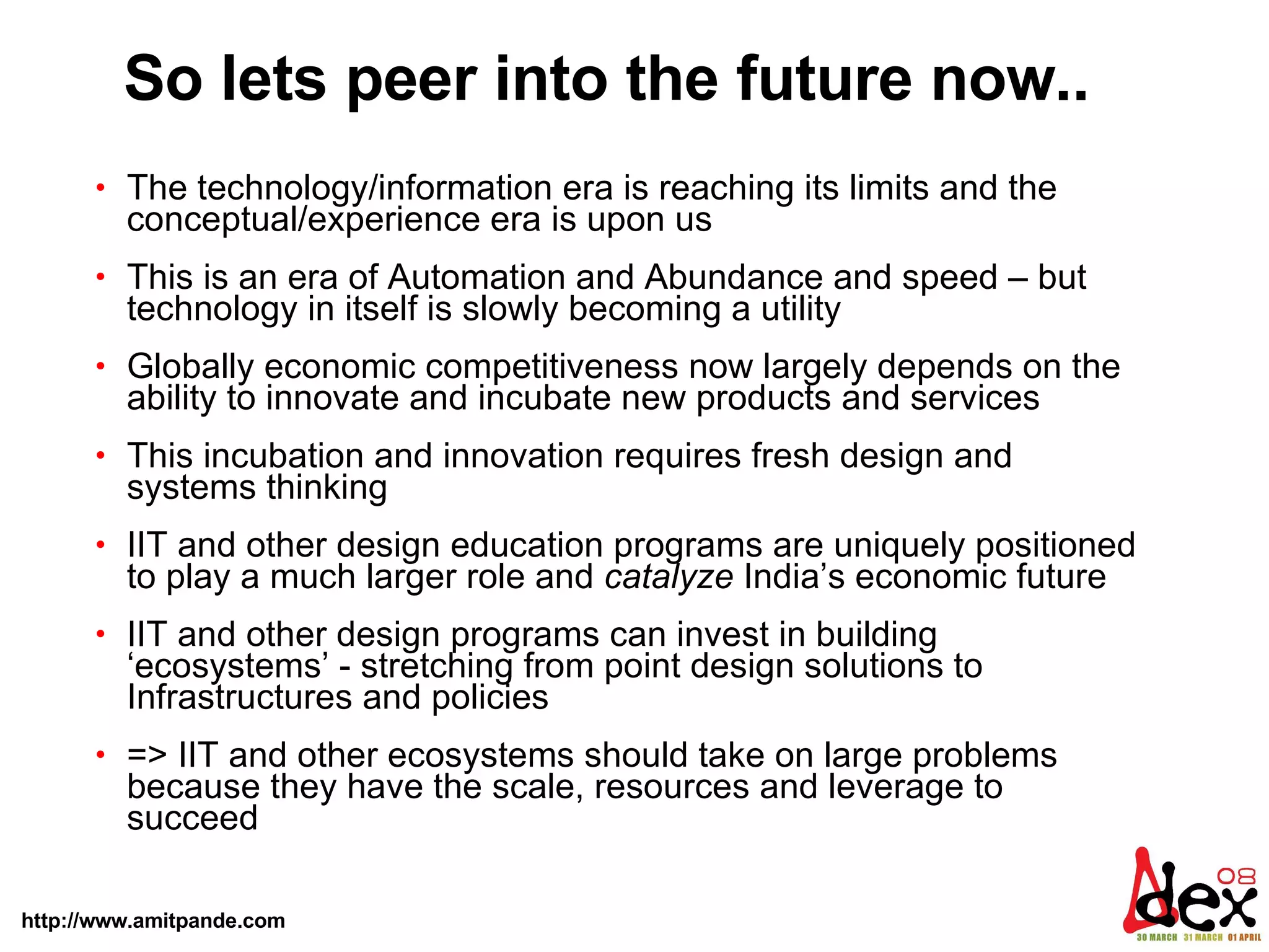 So lets peer into the future now..  The technology/information era is reaching its limits and the conceptual/experience era is upon us  This is an era of Automation and Abundance and speed – but technology in itself is slowly becoming a utility Globally economic competitiveness now largely depends on the ability to innovate and incubate new products and services This incubation and innovation requires fresh design and systems thinking  IIT and other design education programs are uniquely positioned to play a much larger role and  catalyze  India’s economic future  IIT and other design programs can invest in building ‘ecosystems’ - stretching from point design solutions to Infrastructures and policies => IIT and other ecosystems should take on large problems because they have the scale, resources and leverage to succeed 