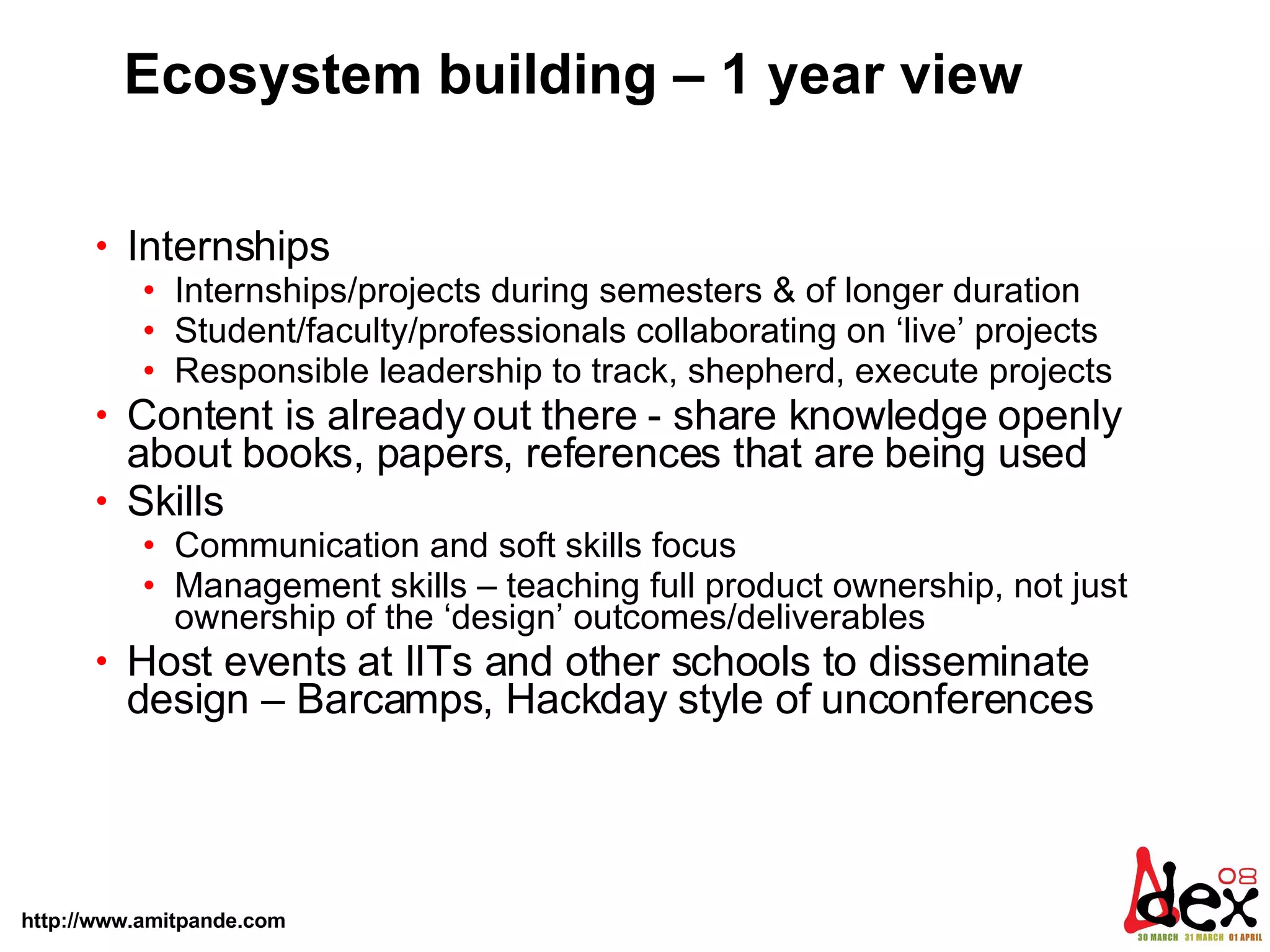 Ecosystem building – 1 year view Internships Internships/projects during semesters & of longer duration Student/faculty/professionals collaborating on ‘live’ projects Responsible leadership to track, shepherd, execute projects  Content is already out there - share knowledge openly about books, papers, references that are being used Skills  Communication and soft skills focus Management skills – teaching full product ownership, not just ownership of the ‘design’ outcomes/deliverables  Host events at IITs and other schools to disseminate design – Barcamps, Hackday style of unconferences 
