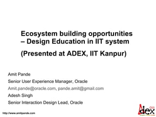 Amit Pande  Senior User Experience Manager, Oracle  [email_address] ,  [email_address]   Adesh Singh Senior Interaction Design Lead, Oracle Ecosystem building opportunities – Design Education in IIT system (Presented at ADEX, IIT Kanpur)  