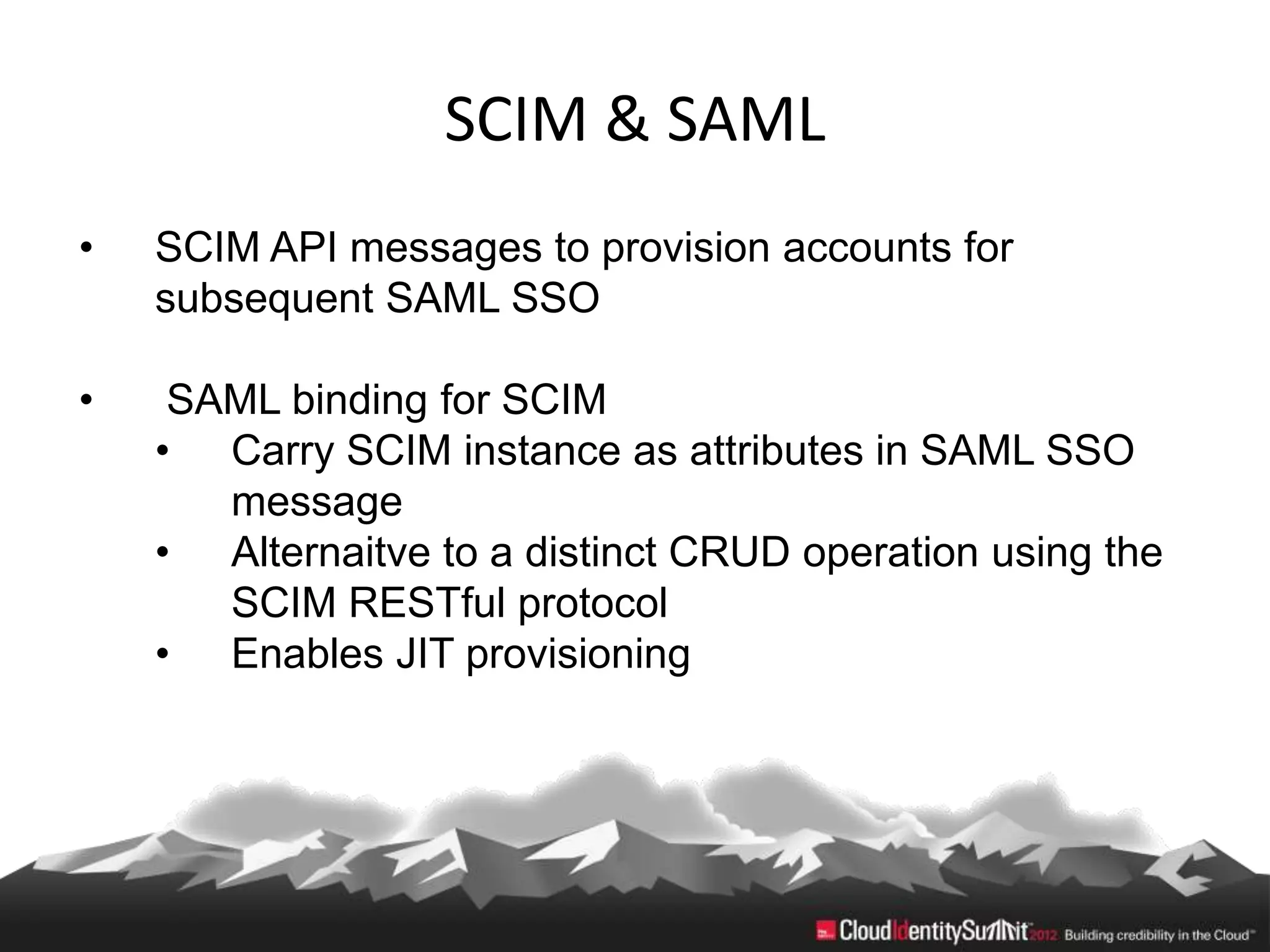 SCIM & SAML
•   SCIM API messages to provision accounts for
    subsequent SAML SSO

•    SAML binding for SCIM
    • Carry SCIM instance as attributes in SAML SSO
       message
    • Alternaitve to a distinct CRUD operation using the
       SCIM RESTful protocol
    • Enables JIT provisioning
 