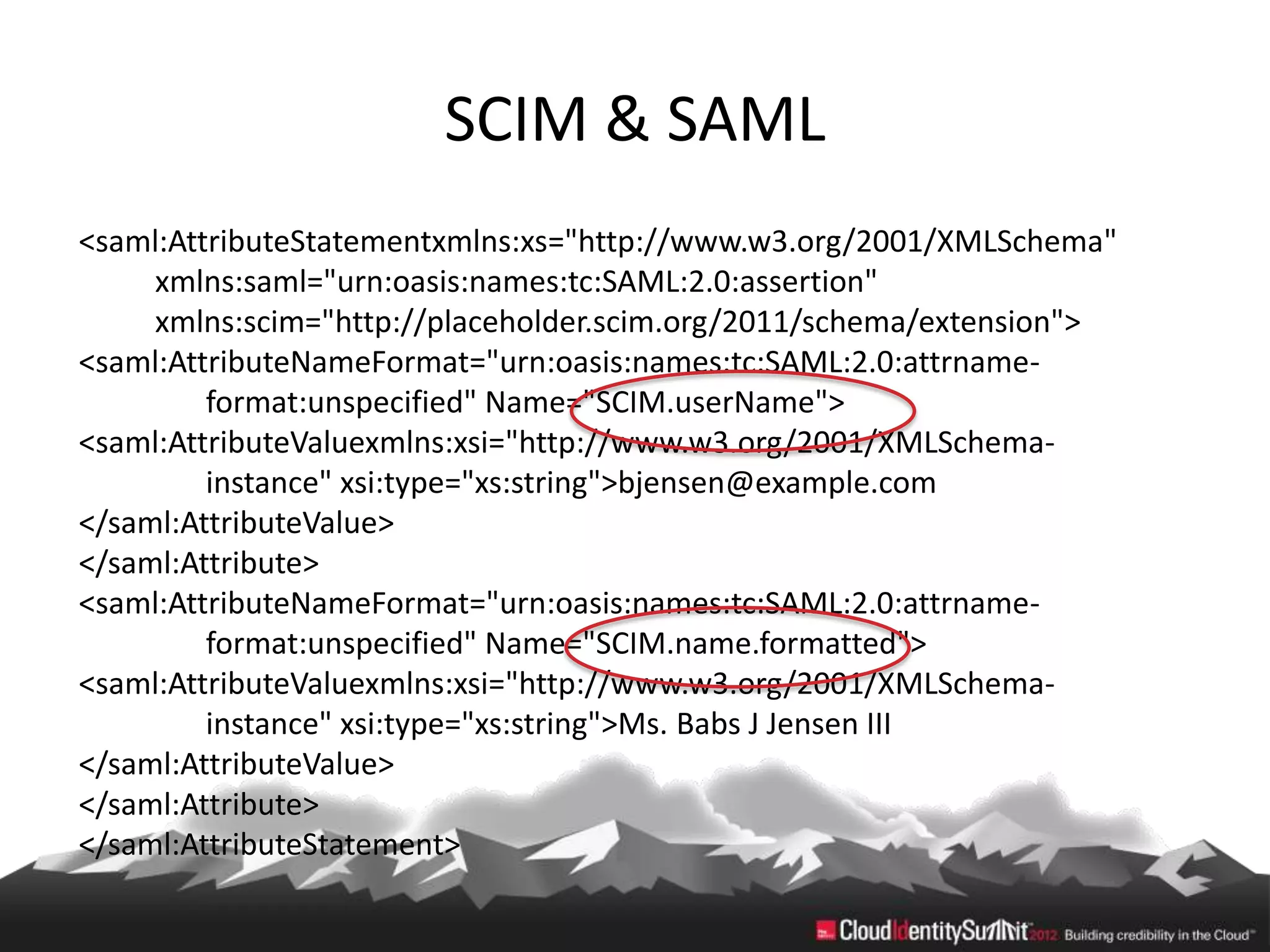 SCIM & SAML
<saml:AttributeStatementxmlns:xs="http://www.w3.org/2001/XMLSchema"
     xmlns:saml="urn:oasis:names:tc:SAML:2.0:assertion"
     xmlns:scim="http://placeholder.scim.org/2011/schema/extension">
<saml:AttributeNameFormat="urn:oasis:names:tc:SAML:2.0:attrname-
         format:unspecified" Name="SCIM.userName">
<saml:AttributeValuexmlns:xsi="http://www.w3.org/2001/XMLSchema-
         instance" xsi:type="xs:string">bjensen@example.com
</saml:AttributeValue>
</saml:Attribute>
<saml:AttributeNameFormat="urn:oasis:names:tc:SAML:2.0:attrname-
         format:unspecified" Name="SCIM.name.formatted">
<saml:AttributeValuexmlns:xsi="http://www.w3.org/2001/XMLSchema-
         instance" xsi:type="xs:string">Ms. Babs J Jensen III
</saml:AttributeValue>
</saml:Attribute>
</saml:AttributeStatement>
 