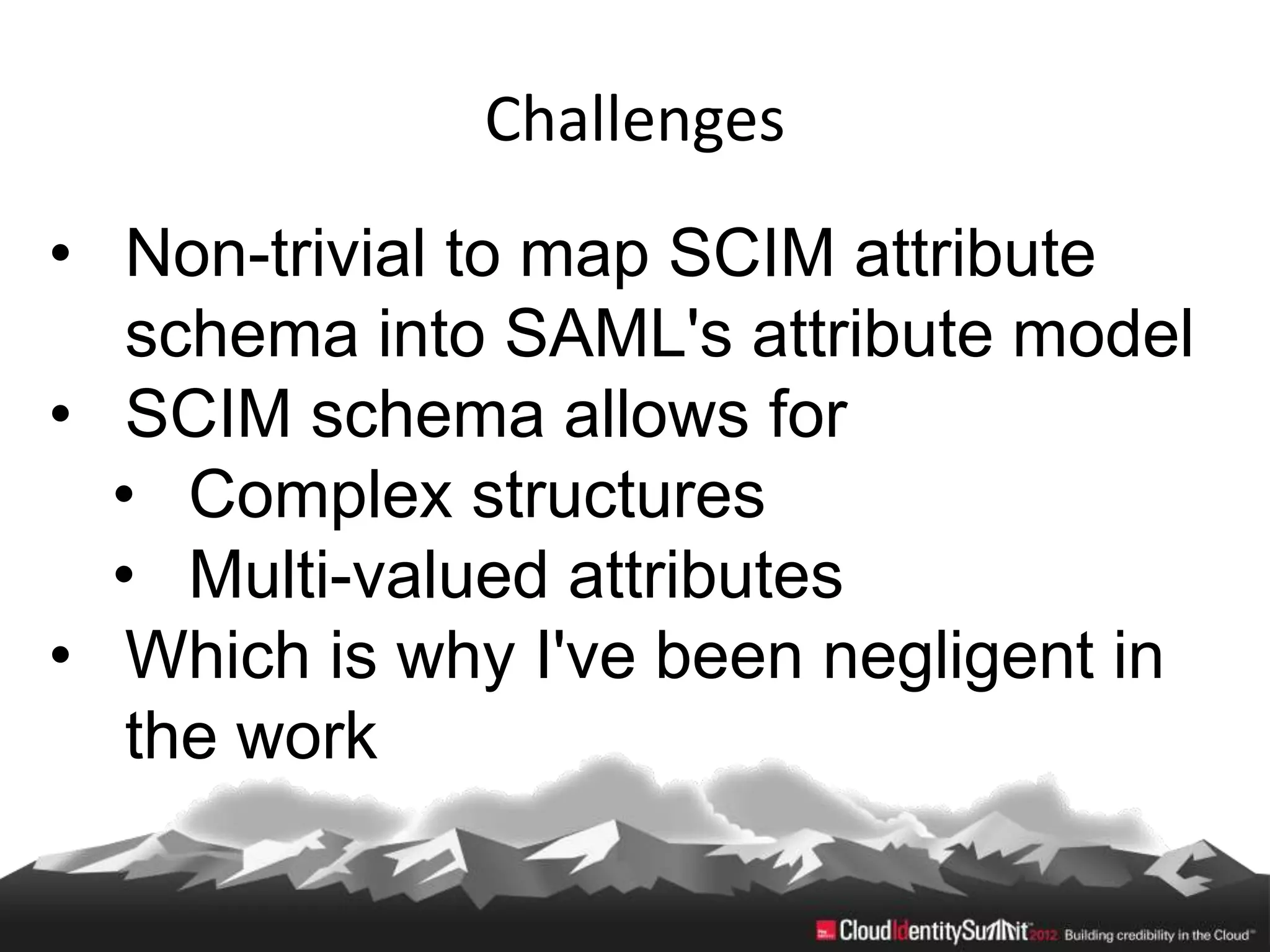 Challenges
• Non-trivial to map SCIM attribute
   schema into SAML's attribute model
• SCIM schema allows for
  • Complex structures
  • Multi-valued attributes
• Which is why I've been negligent in
   the work
 