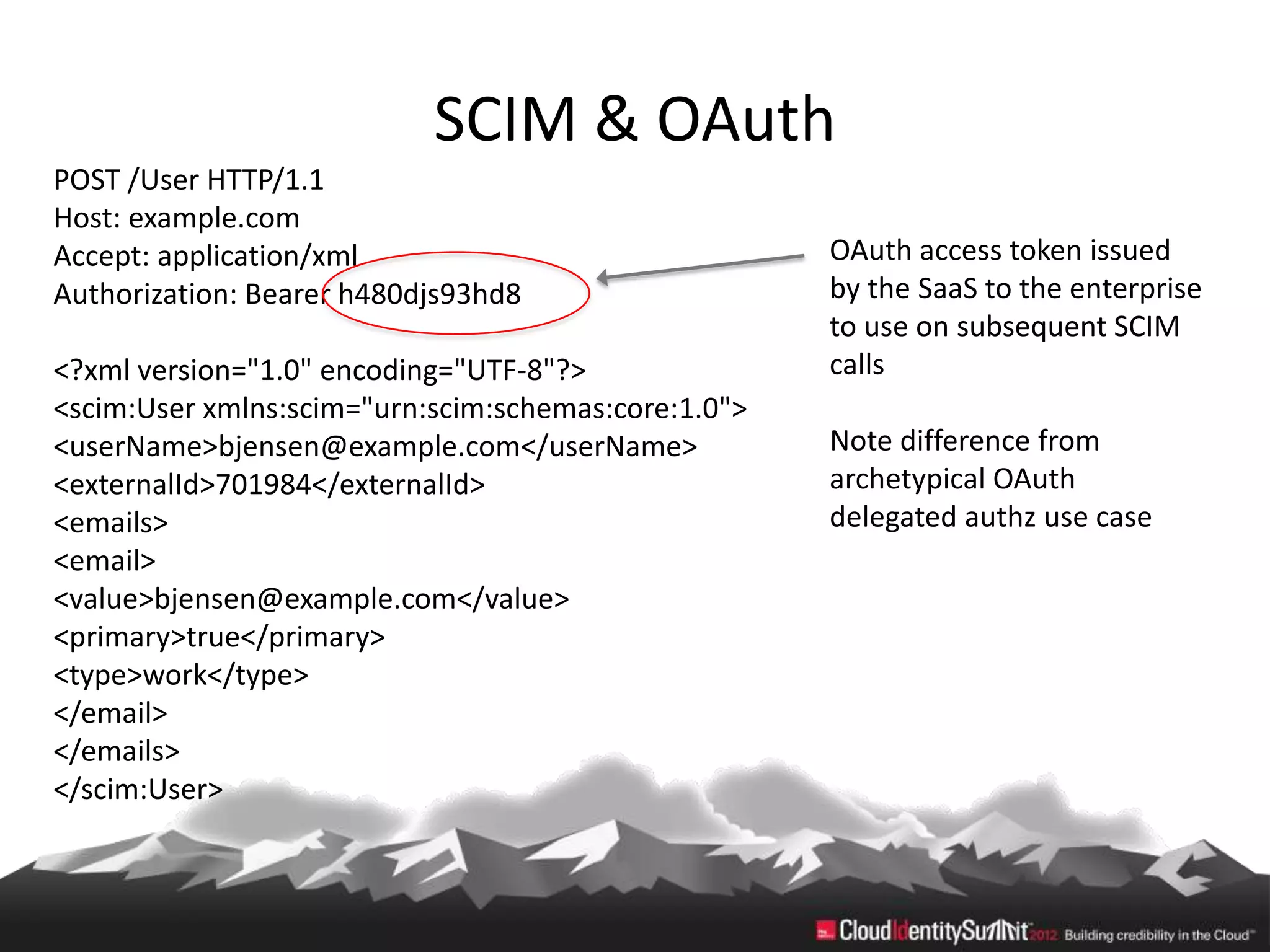 SCIM & OAuth
POST /User HTTP/1.1
Host: example.com
Accept: application/xml                              OAuth access token issued
Authorization: Bearer h480djs93hd8                   by the SaaS to the enterprise
                                                     to use on subsequent SCIM
<?xml version="1.0" encoding="UTF-8"?>               calls
<scim:User xmlns:scim="urn:scim:schemas:core:1.0">
<userName>bjensen@example.com</userName>             Note difference from
<externalId>701984</externalId>                      archetypical OAuth
<emails>                                             delegated authz use case
<email>
<value>bjensen@example.com</value>
<primary>true</primary>
<type>work</type>
</email>
</emails>
</scim:User>
 