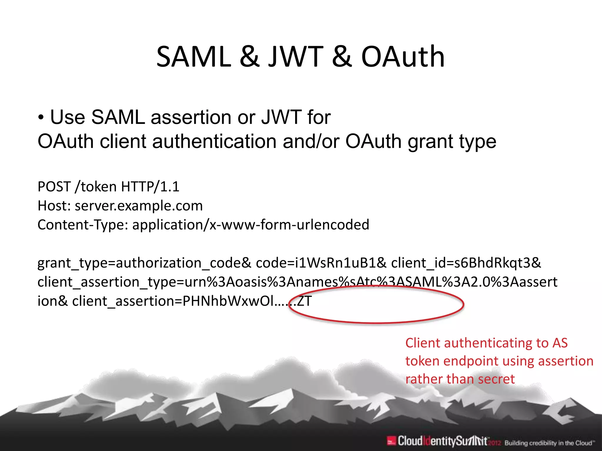 SAML & JWT & OAuth
• Use SAML assertion or JWT for
OAuth client authentication and/or OAuth grant type

POST /token HTTP/1.1
Host: server.example.com
Content-Type: application/x-www-form-urlencoded

grant_type=authorization_code& code=i1WsRn1uB1& client_id=s6BhdRkqt3&
client_assertion_type=urn%3Aoasis%3Anames%sAtc%3ASAML%3A2.0%3Aassert
ion& client_assertion=PHNhbWxwOl…...ZT

                                                  Client authenticating to AS
                                                  token endpoint using assertion
                                                  rather than secret
 