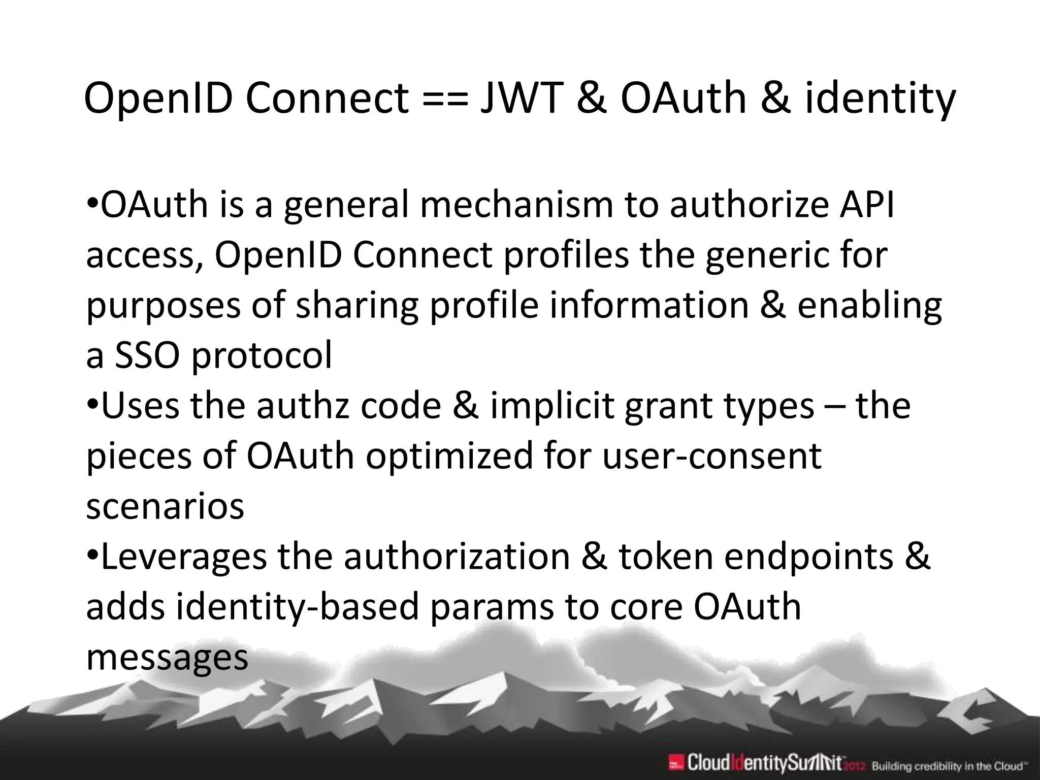 OpenID Connect == JWT & OAuth & identity

•OAuth is a general mechanism to authorize API
access, OpenID Connect profiles the generic for
purposes of sharing profile information & enabling
a SSO protocol
•Uses the authz code & implicit grant types – the
pieces of OAuth optimized for user-consent
scenarios
•Leverages the authorization & token endpoints &
adds identity-based params to core OAuth
messages
 