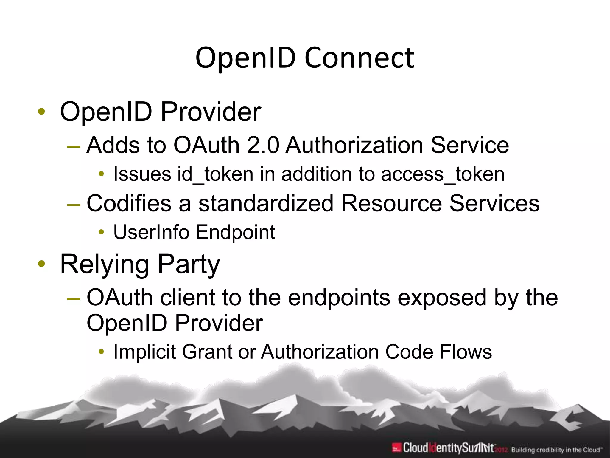OpenID Connect
• OpenID Provider
  – Adds to OAuth 2.0 Authorization Service
    • Issues id_token in addition to access_token
  – Codifies a standardized Resource Services
    • UserInfo Endpoint
• Relying Party
  – OAuth client to the endpoints exposed by the
    OpenID Provider
    • Implicit Grant or Authorization Code Flows
 