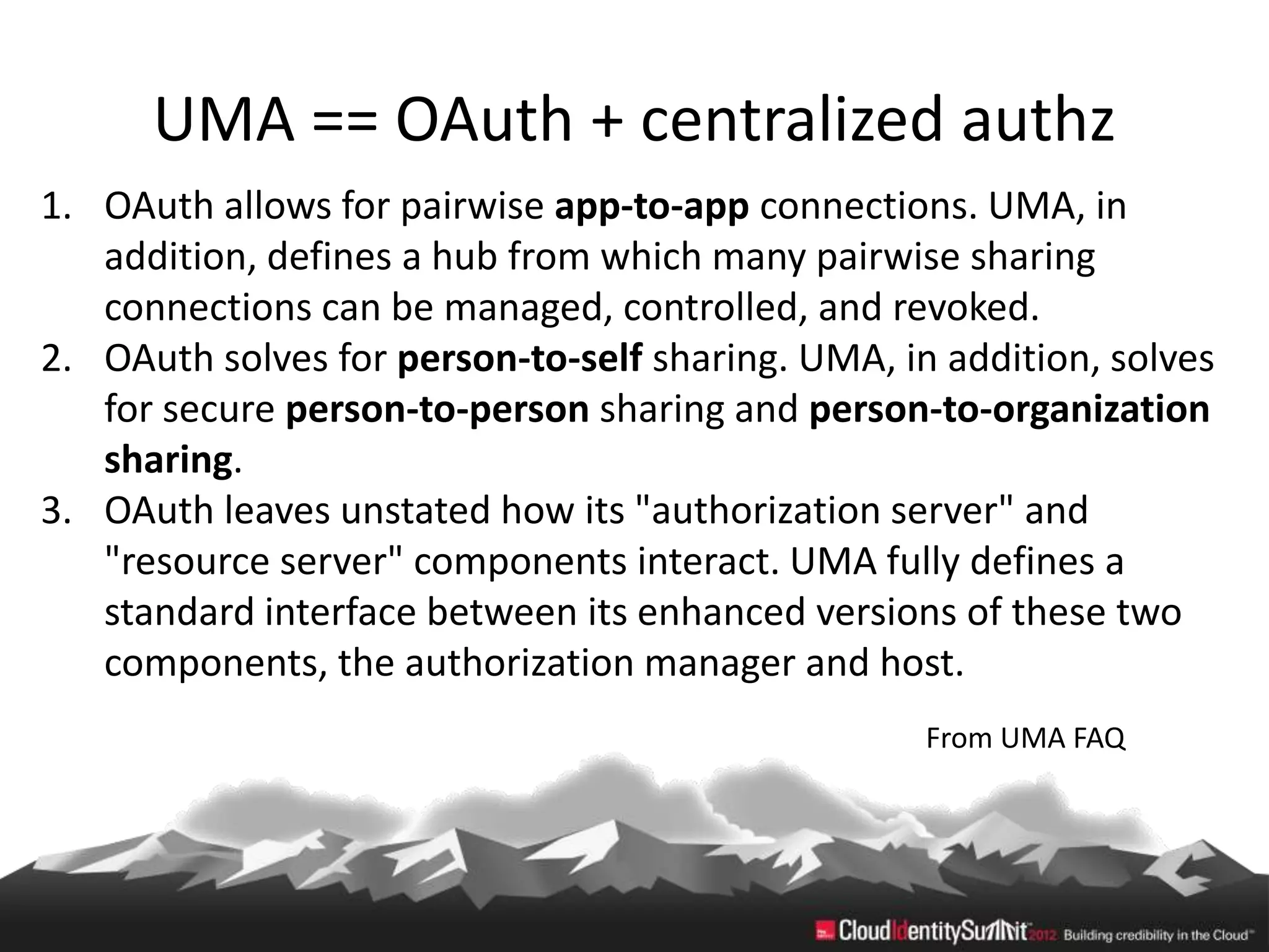 UMA == OAuth + centralized authz
1. OAuth allows for pairwise app-to-app connections. UMA, in
   addition, defines a hub from which many pairwise sharing
   connections can be managed, controlled, and revoked.
2. OAuth solves for person-to-self sharing. UMA, in addition, solves
   for secure person-to-person sharing and person-to-organization
   sharing.
3. OAuth leaves unstated how its "authorization server" and
   "resource server" components interact. UMA fully defines a
   standard interface between its enhanced versions of these two
   components, the authorization manager and host.
                                                   From UMA FAQ
 
