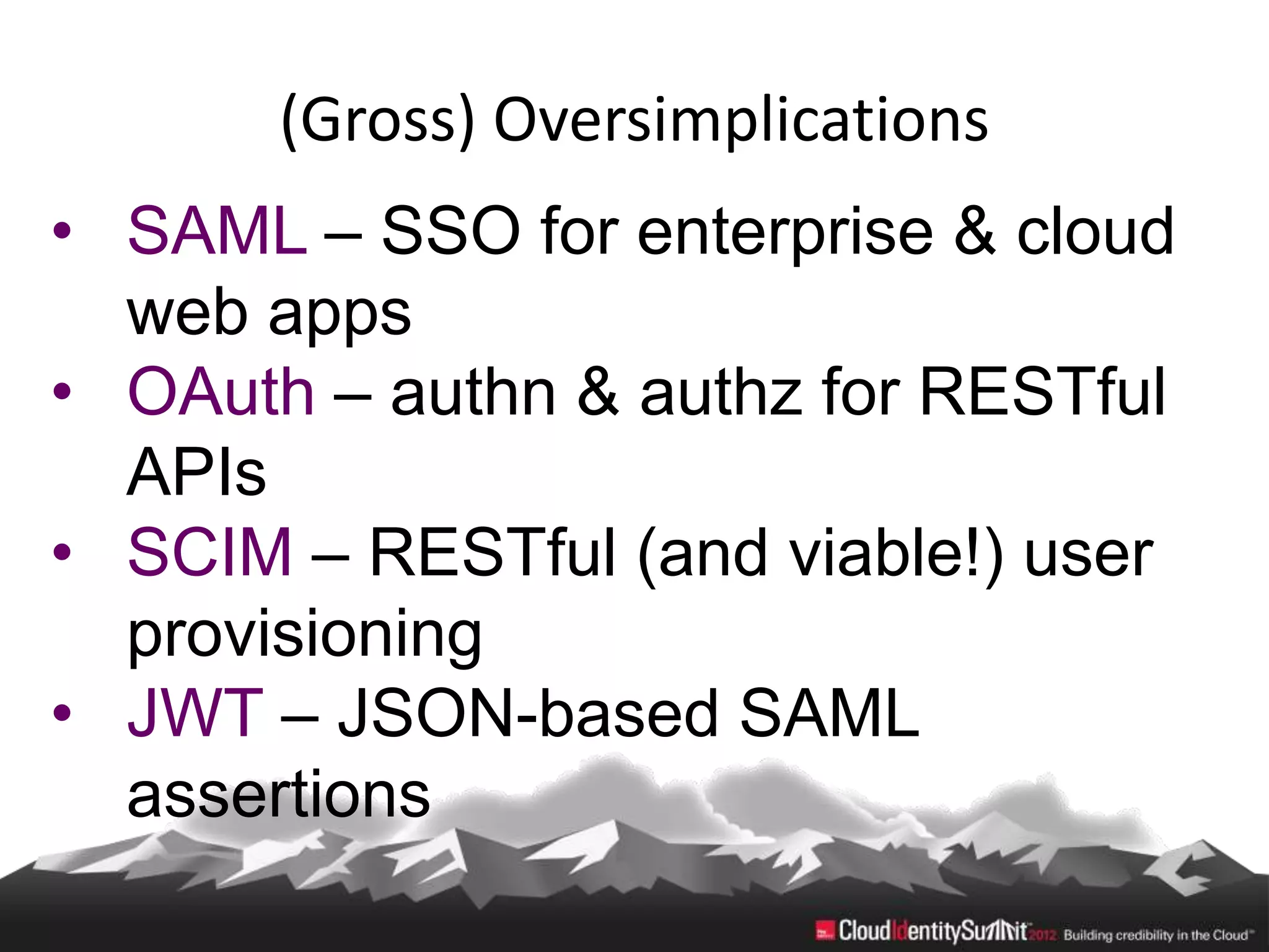 (Gross) Oversimplications
• SAML – SSO for enterprise & cloud
  web apps
• OAuth – authn & authz for RESTful
  APIs
• SCIM – RESTful (and viable!) user
  provisioning
• JWT – JSON-based SAML
  assertions
 