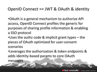 OpenID Connect == JWT & OAuth & identity

•OAuth is a general mechanism to authorize API
access, OpenID Connect profiles the generic for
purposes of sharing profile information & enabling
a SSO protocol
•Uses the authz code & implicit grant types – the
pieces of OAuth optimized for user-consent
scenarios
•Leverages the authorization & token endpoints &
adds identity-based params to core OAuth
messages
 