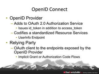 OpenID Connect
• OpenID Provider
  – Adds to OAuth 2.0 Authorization Service
    • Issues id_token in addition to access_token
  – Codifies a standardized Resource Services
    • UserInfo Endpoint
• Relying Party
  – OAuth client to the endpoints exposed by the
    OpenID Provider
    • Implicit Grant or Authorization Code Flows
 