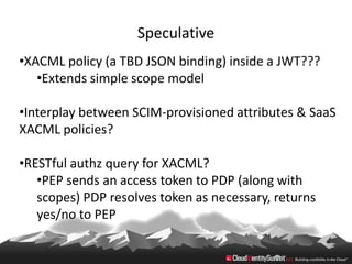 Speculative
•XACML policy (a TBD JSON binding) inside a JWT???
   •Extends simple scope model

•Interplay between SCIM-provisioned attributes & SaaS
XACML policies?

•RESTful authz query for XACML?
   •PEP sends an access token to PDP (along with
   scopes) PDP resolves token as necessary, returns
   yes/no to PEP
 