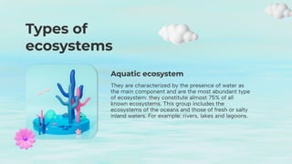 Aquatic ecosystem
They are characterized by the presence of water as
the main component and are the most abundant type
of ecosystem: they constitute almost 75% of all
known ecosystems. This group includes the
ecosystems of the oceans and those of fresh or salty
inland waters. For example: rivers, lakes and lagoons.
Types of
ecosystems
 