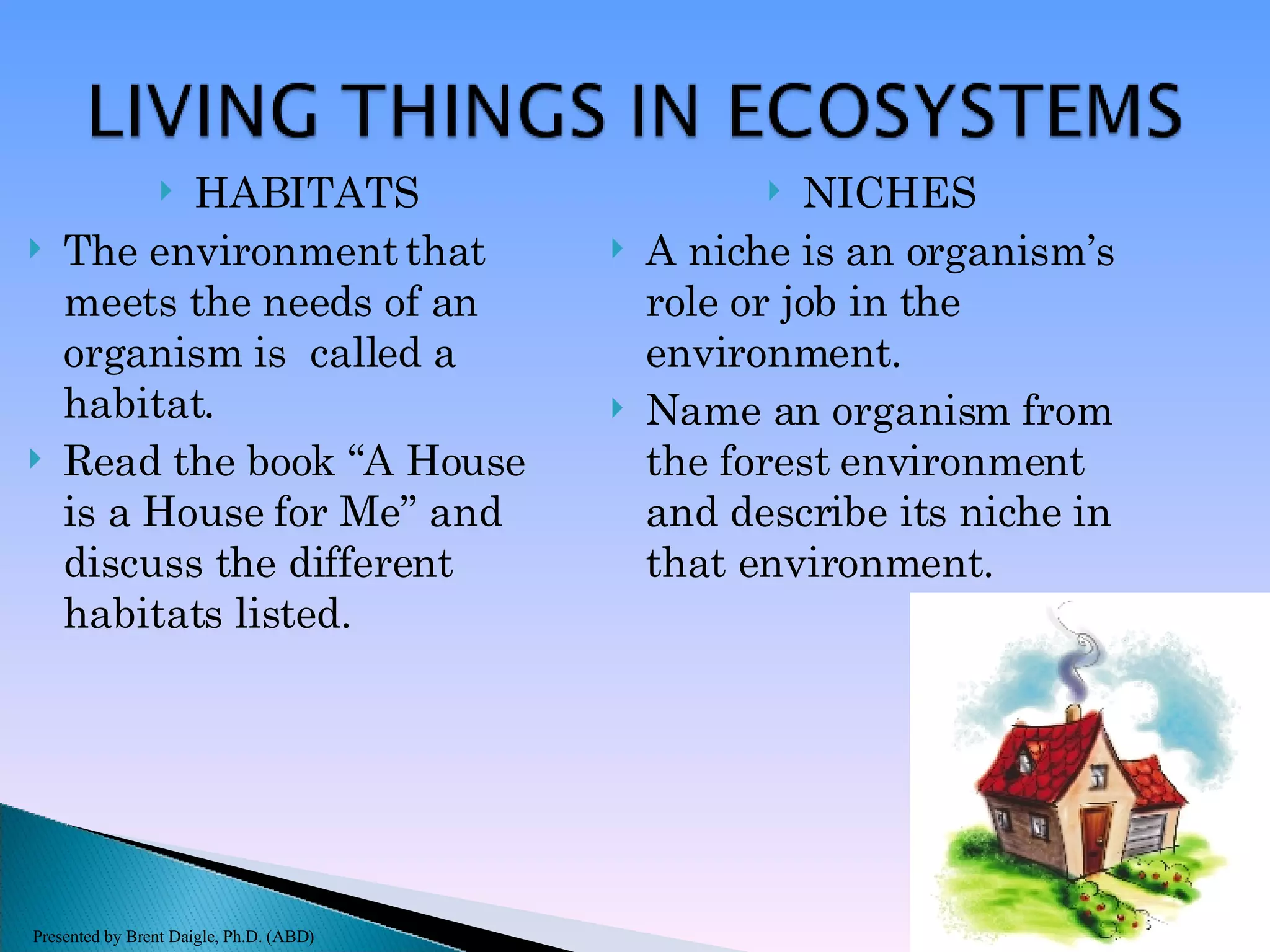 HABITATS The environment that meets the needs of an organism is  called a habitat. Read the book “A House is a House for Me” and discuss the different habitats listed. NICHES A niche is an organism’s role or job in the environment. Name an organism from the forest environment and describe its niche in that environment. Presented by Brent Daigle, Ph.D. (ABD) 