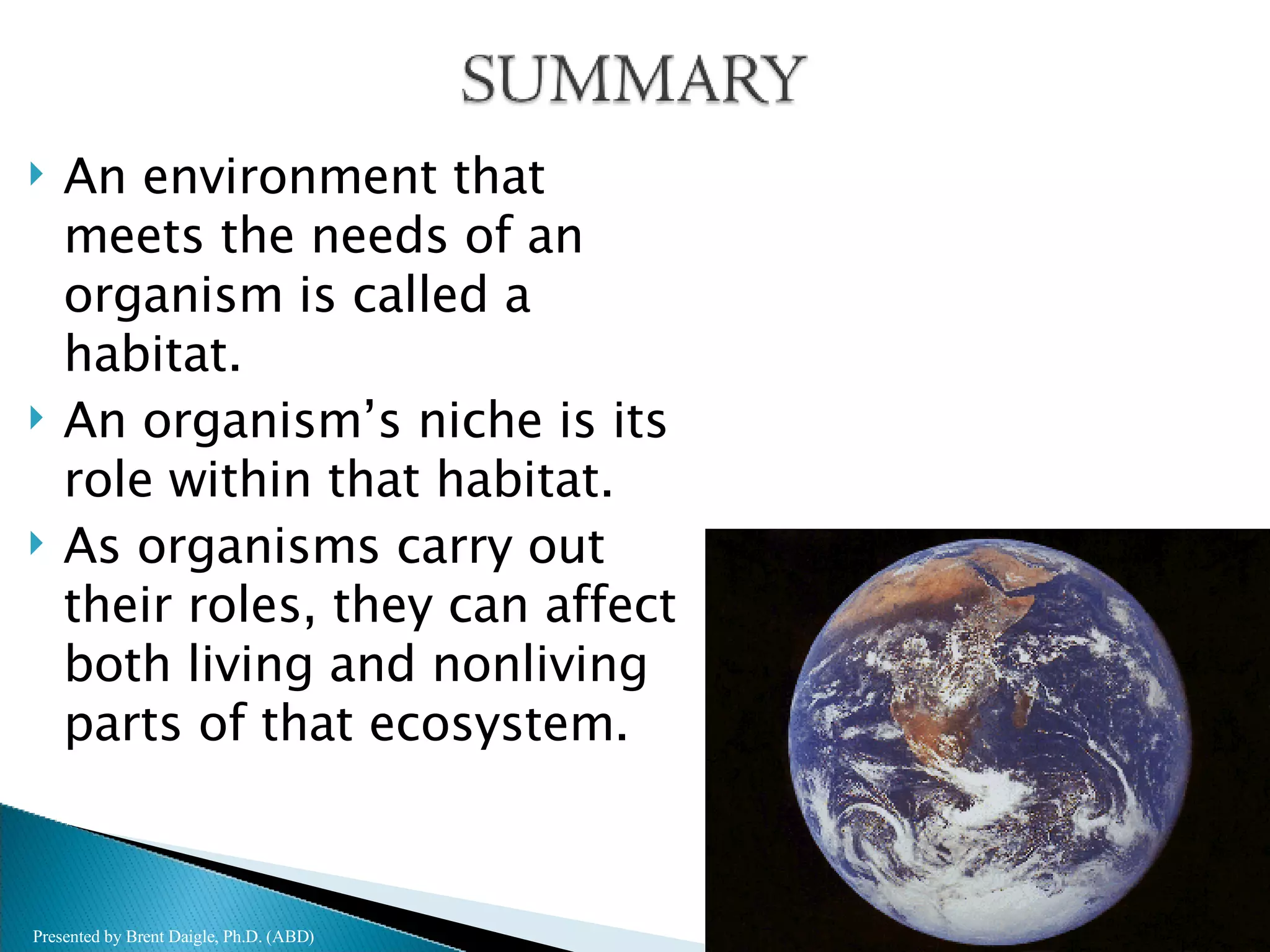 An environment that meets the needs of an organism is called a habitat. An organism’s niche is its role within that habitat. As organisms carry out their roles, they can affect both living and nonliving parts of that ecosystem. Presented by Brent Daigle, Ph.D. (ABD) 