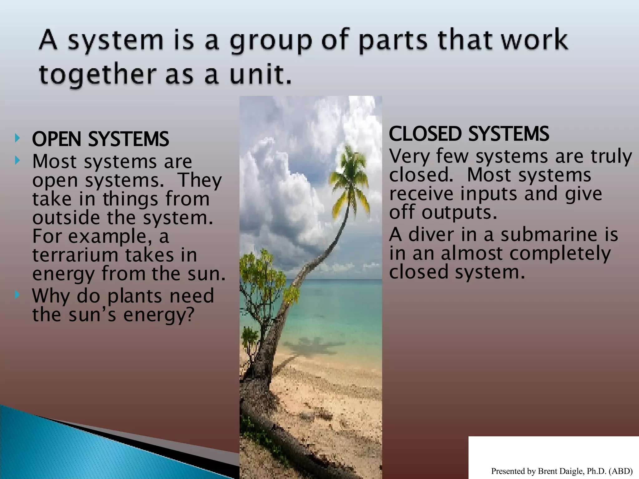 OPEN SYSTEMS Most systems are open systems.  They take in things from outside the system.  For example, a terrarium takes in energy from the sun. Why do plants need the sun’s energy? CLOSED SYSTEMS Very few systems are truly closed.  Most systems receive inputs and give off outputs. A diver in a submarine is in an almost completely closed system. Presented by Brent Daigle, Ph.D. (ABD ) 