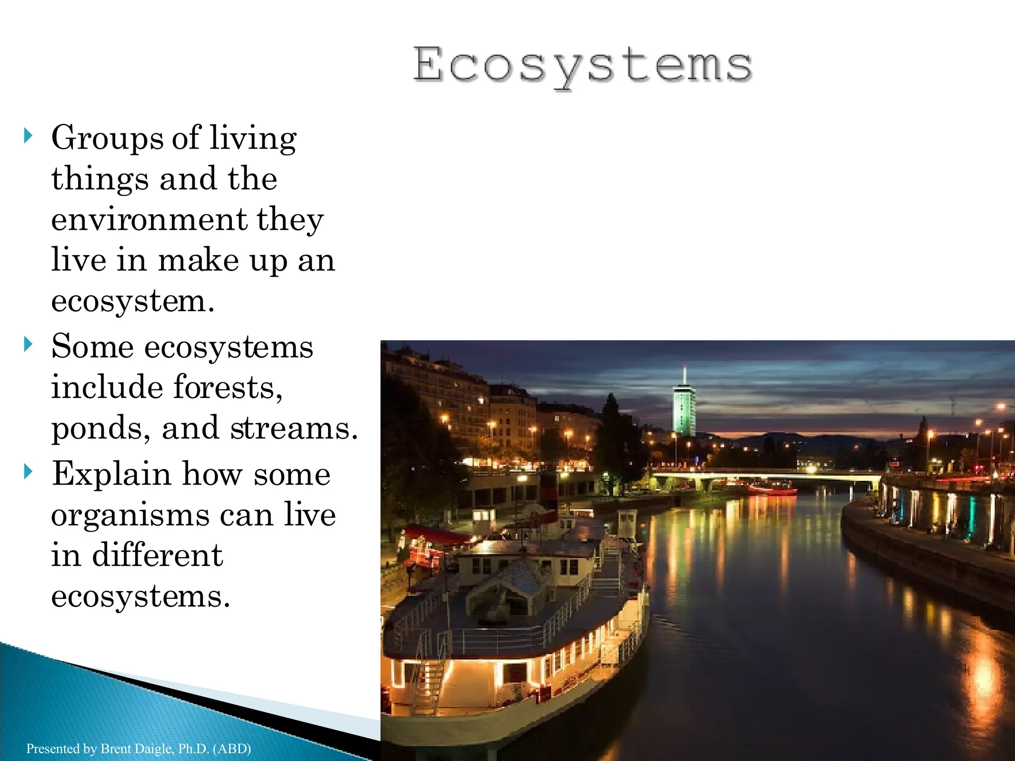 Groups of living things and the environment they live in make up an ecosystem. Some ecosystems include forests, ponds, and streams. Explain how some organisms can live in different ecosystems. Presented by Brent Daigle, Ph.D. (ABD) 