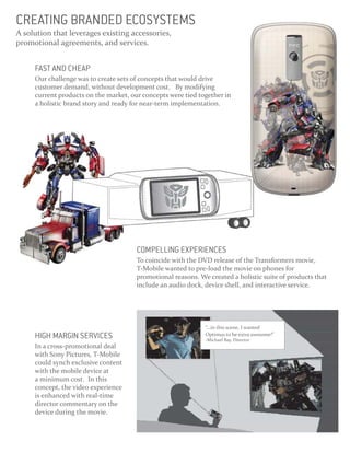 CREATING BRANDED ECOSYSTEMS
A solution that leverages existing accessories,
promotional agreements, and services.


     FAST AND CHEAP
     Our challenge was to create sets of concepts that would drive
     customer demand, without development cost. By modifying
     current products on the market, our concepts were tied together in
     a holistic brand story and ready for near-term implementation.




                                       COMPELLING EXPERIENCES
                                       To coincide with the DVD release of the Transformers movie,
                                       T-Mobile wanted to pre-load the movie on phones for
                                       promotional reasons. We created a holistic suite of products that
                                       include an audio dock, device shell, and interactive service.




                                                              “...in this scene, I wanted
     HIGH MARGIN SERVICES                                     Optimus to be extra awesome!”
                                                              -Michael Bay, Director
     In a cross-promotional deal
     with Sony Pictures, T-Mobile
     could synch exclusive content
     with the mobile device at
     a minimum cost. In this
     concept, the video experience
     is enhanced with real-time
     director commentary on the
     device during the movie.
 
