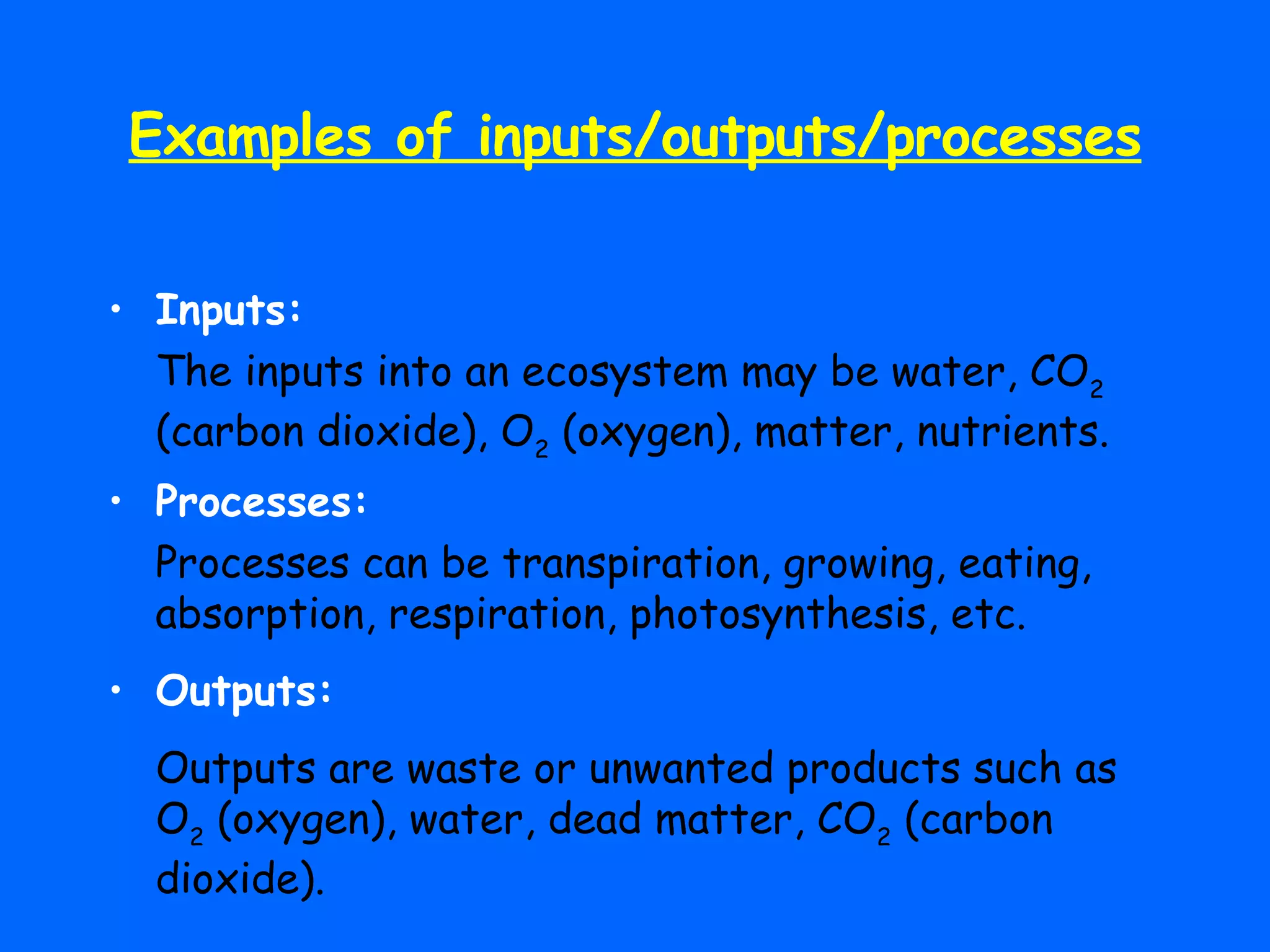 Examples of inputs/outputs/processes Inputs: The inputs into an ecosystem may be water, CO 2  (carbon dioxide), O 2  (oxygen), matter, nutrients. Processes: Processes can be transpiration, growing, eating, absorption, respiration, photosynthesis, etc. Outputs: Outputs are waste or unwanted products such as O 2  (oxygen), water, dead matter, CO 2  (carbon dioxide). 