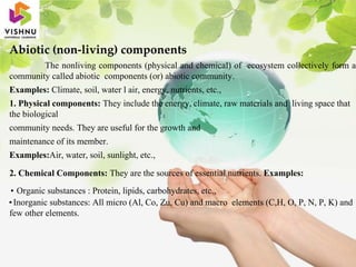 Abiotic (non-living) components
The nonliving components (physical and chemical) of ecosystem collectively form a
community called abiotic components (or) abiotic community.
Examples: Climate, soil, water l air, energy, nutrients, etc.,
1. Physical components: They include the energy, climate, raw materials and living space that
the biological
community needs. They are useful for the growth and
maintenance of its member.
Examples:Air, water, soil, sunlight, etc.,
2. Chemical Components: They are the sources of essential nutrients. Examples:
• Organic substances : Protein, lipids, carbohydrates, etc.,
•Inorganic substances: All micro (Al, Co, Zu, Cu) and macro elements (C,H, O, P, N, P, K) and
few other elements.
 