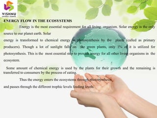 ENERGY FLOW IN THE ECOSYSTEMS
Energy is the most essential requirement for all living organism. Solar energy is the only
source to our planet earth. Solar
energy is transformed to chemical energy in photosynthesis by the plants (called as primary
producers). Though a lot of sunlight falls on the green plants, only 1% of it is utilized for
photosynthesis. This is the most essential step to provide energy for all other living organisms in the
ecosystem.
Some amount of chemical energy is used by the plants for their growth and the remaining is
transferred to consumers by the process of eating.
Thus the energy enters the ecosystems through photosynthesis
and passes through the different trophic levels feeding levels.
 